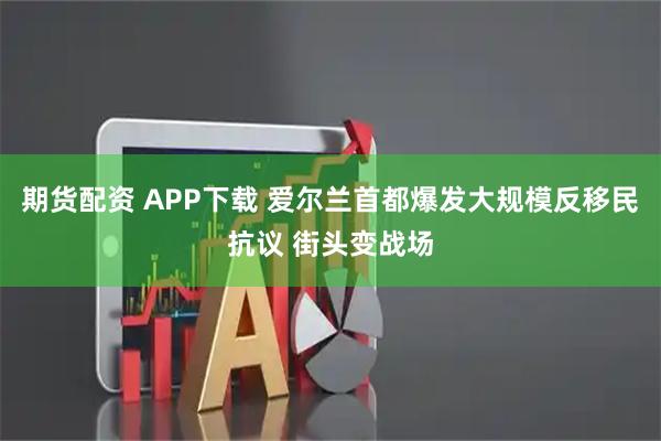 期货配资 APP下载 爱尔兰首都爆发大规模反移民抗议 街头变战场