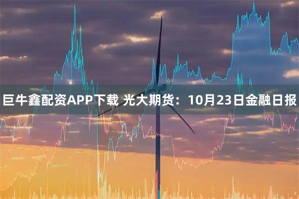 巨牛鑫配资APP下载 光大期货：10月23日金融日报