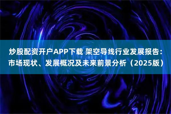 炒股配资开户APP下载 架空导线行业发展报告：市场现状、发展概况及未来前景分析（2025版）