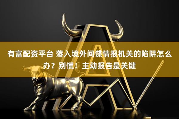 有富配资平台 落入境外间谍情报机关的陷阱怎么办？别慌！主动报告是关键