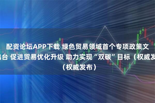 配资论坛APP下载 绿色贸易领域首个专项政策文件出台 促进贸易优化升级 助力实现“双碳”目标（权威发布）