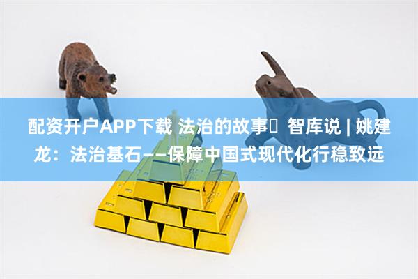 配资开户APP下载 法治的故事・智库说 | 姚建龙：法治基石——保障中国式现代化行稳致远