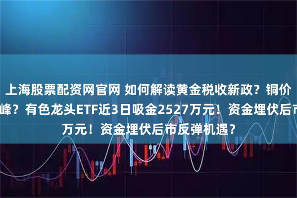 上海股票配资网官网 如何解读黄金税收新政？铜价有望再攀高峰？有色龙头ETF近3日吸金2527万元！资金埋伏后市反弹机遇？