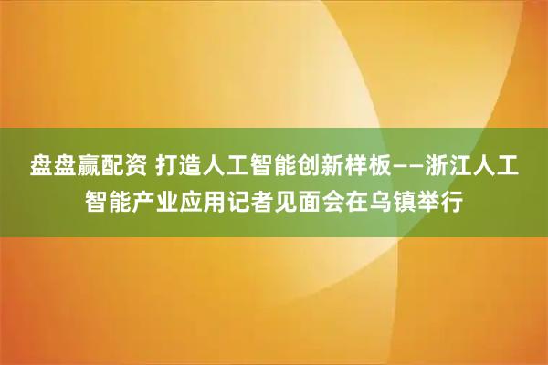 盘盘赢配资 打造人工智能创新样板——浙江人工智能产业应用记者见面会在乌镇举行