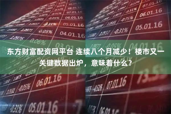 东方财富配资网平台 连续八个月减少！楼市又一关键数据出炉，意味着什么？