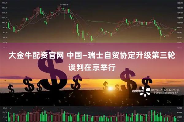 大金牛配资官网 中国—瑞士自贸协定升级第三轮谈判在京举行