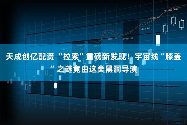 天成创亿配资 “拉索”重磅新发现！宇宙线“膝盖”之谜竟由这类黑洞导演