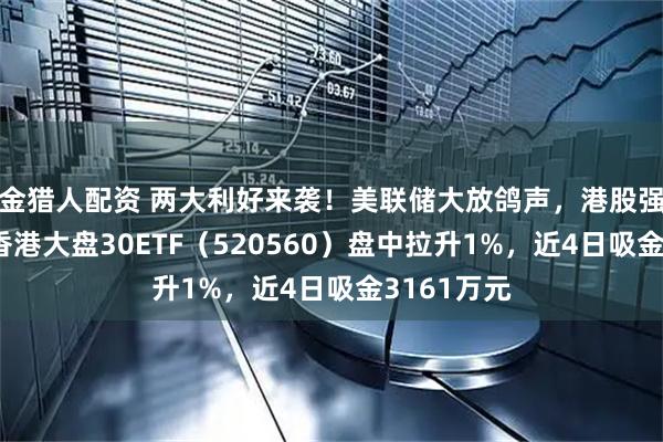金猎人配资 两大利好来袭！美联储大放鸽声，港股强势表现！香港大盘30ETF（520560）盘中拉升1%，近4日吸金3161万元