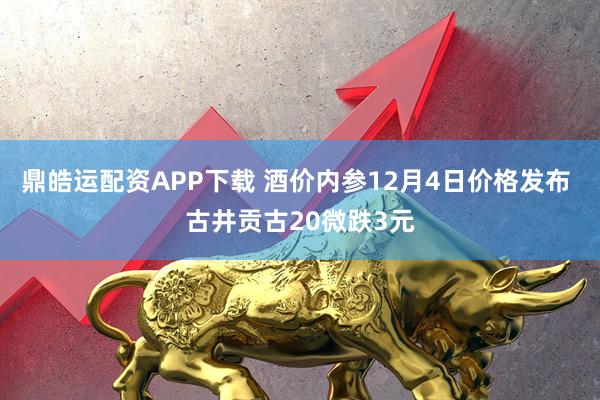 鼎皓运配资APP下载 酒价内参12月4日价格发布 古井贡古20微跌3元