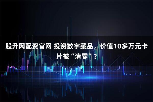 股升网配资官网 投资数字藏品，价值10多万元卡片被“清零”？