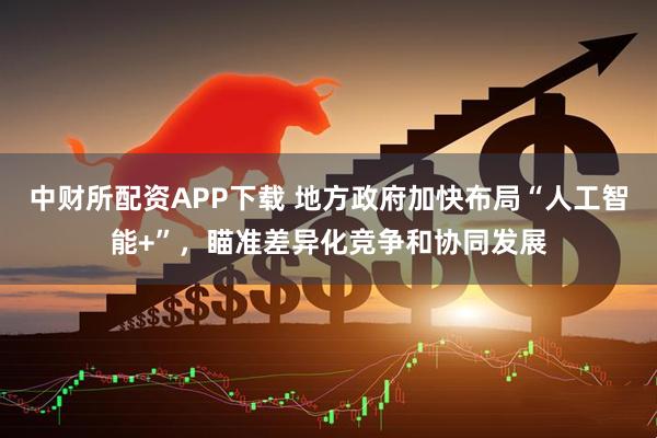 中财所配资APP下载 地方政府加快布局“人工智能+”，瞄准差异化竞争和协同发展