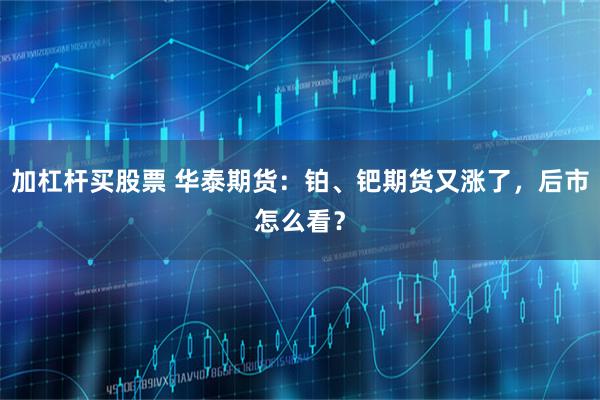 加杠杆买股票 华泰期货：铂、钯期货又涨了，后市怎么看？