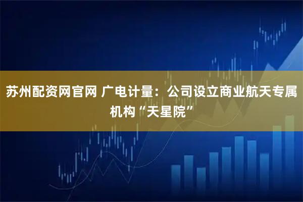 苏州配资网官网 广电计量：公司设立商业航天专属机构“天星院”