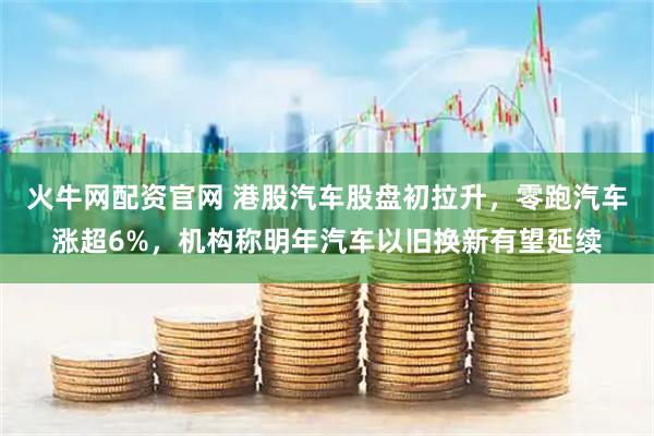 火牛网配资官网 港股汽车股盘初拉升，零跑汽车涨超6%，机构称明年汽车以旧换新有望延续