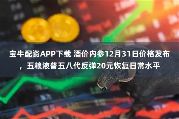 宝牛配资APP下载 酒价内参12月31日价格发布，五粮液普五八代反弹20元恢复日常水平