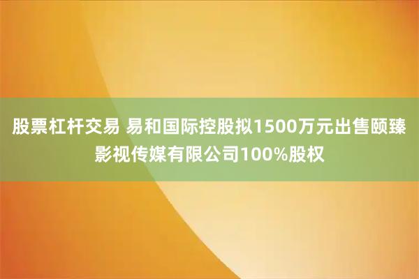 股票杠杆交易 易和国际控股拟1500万元出售颐臻影视传媒有限公司100%股权