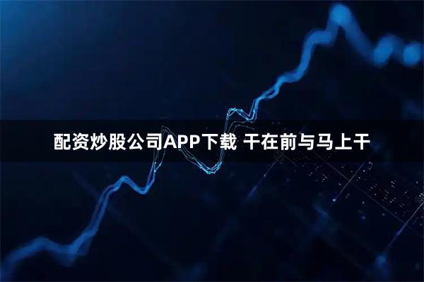 配资炒股公司APP下载 干在前与马上干