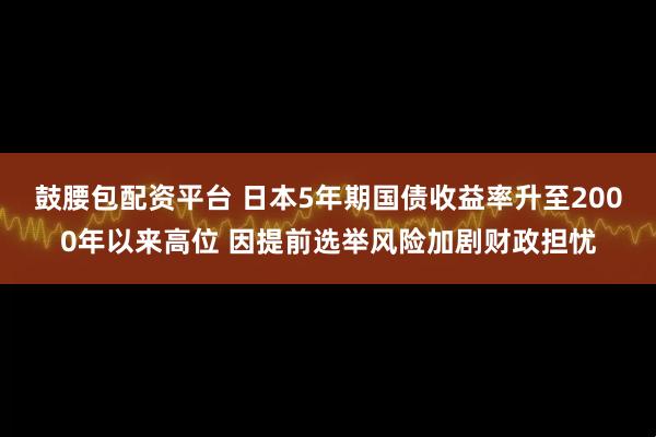 鼓腰包配资平台 日本5年期国债收益率升至2000年以来高位 因提前选举风险加剧财政担忧