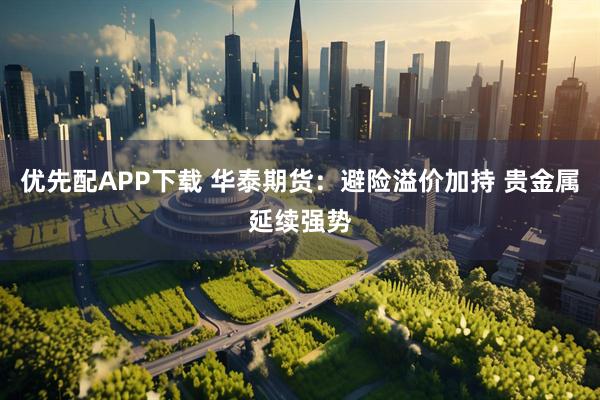 优先配APP下载 华泰期货：避险溢价加持 贵金属延续强势