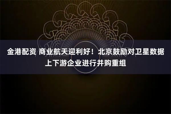 金港配资 商业航天迎利好！北京鼓励对卫星数据上下游企业进行并购重组