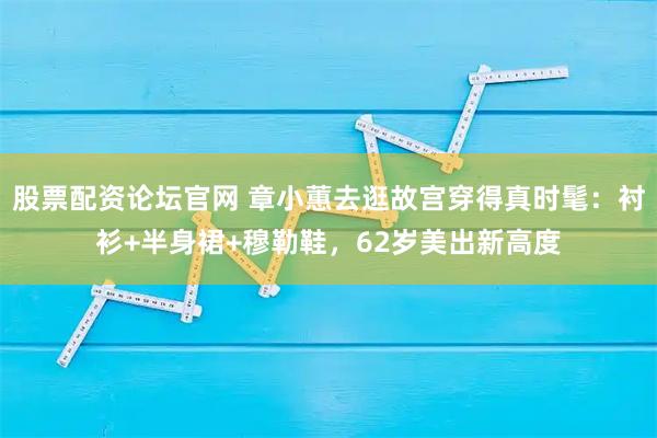 股票配资论坛官网 章小蕙去逛故宫穿得真时髦：衬衫+半身裙+穆勒鞋，62岁美出新高度