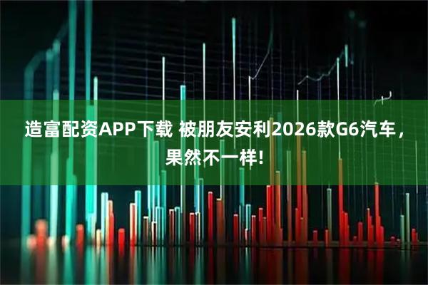 造富配资APP下载 被朋友安利2026款G6汽车，果然不一样!