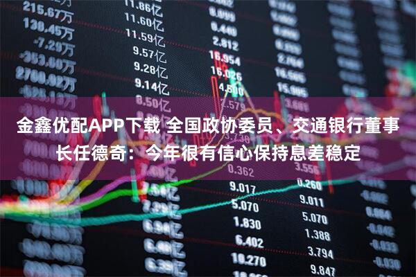 金鑫优配APP下载 全国政协委员、交通银行董事长任德奇：今年很有信心保持息差稳定