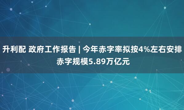 升利配 政府工作报告 | 今年赤字率拟按4%左右安排 赤字规模5.89万亿元