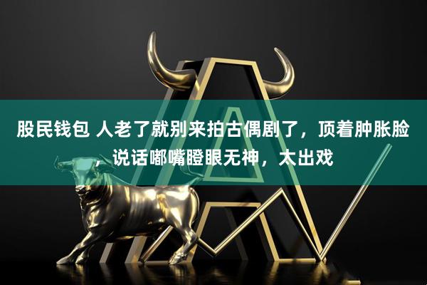 股民钱包 人老了就别来拍古偶剧了，顶着肿胀脸，说话嘟嘴瞪眼无神，太出戏